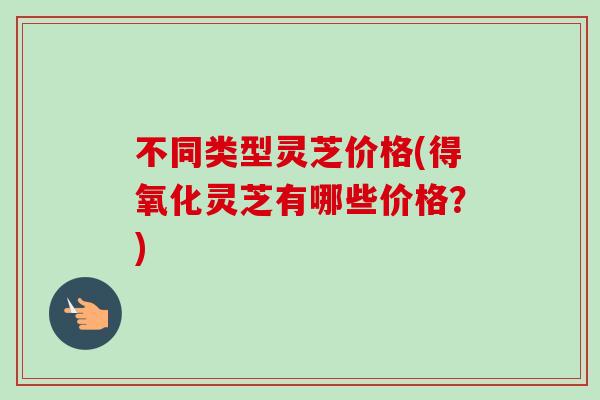不同类型灵芝价格(得氧化灵芝有哪些价格?) 不同类型灵芝价格(得氧化灵芝有哪些价格?)