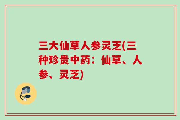三大仙草人参灵芝(三种珍贵：仙草、人参、灵芝)