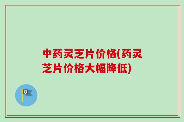 灵芝片价格(药灵芝片价格大幅降低) 灵芝片价格(药灵芝片价格大幅降低)