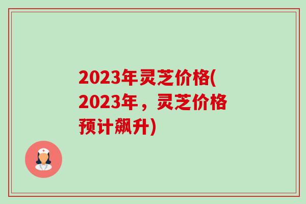 2023年灵芝价格(2023年,灵芝价格预计飙升) 2023年灵芝价格(2023年,灵芝价格预计飙升)