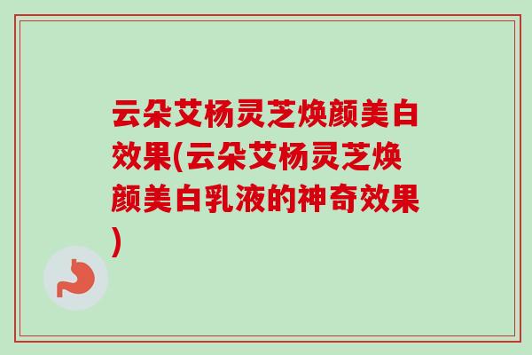 云朵艾杨灵芝焕颜美白效果(云朵艾杨灵芝焕颜美白乳液的神奇效果) 云朵艾杨灵芝焕颜美白效果(云朵艾杨灵芝焕颜美白乳液的神奇效果)