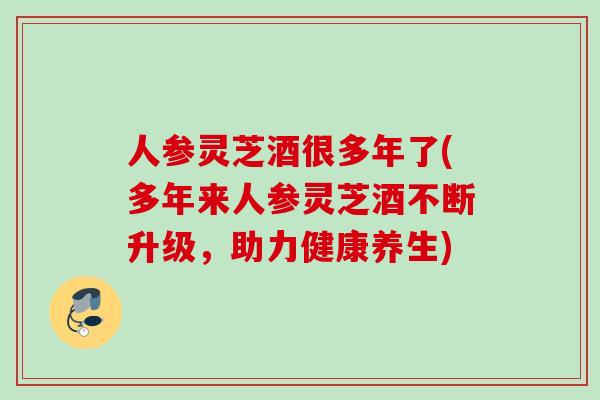 人参灵芝酒很多年了(多年来人参灵芝酒不断升级,助力健康养生) 人参灵芝酒很多年了(多年来人参灵芝酒不断升级,助力健康养生)