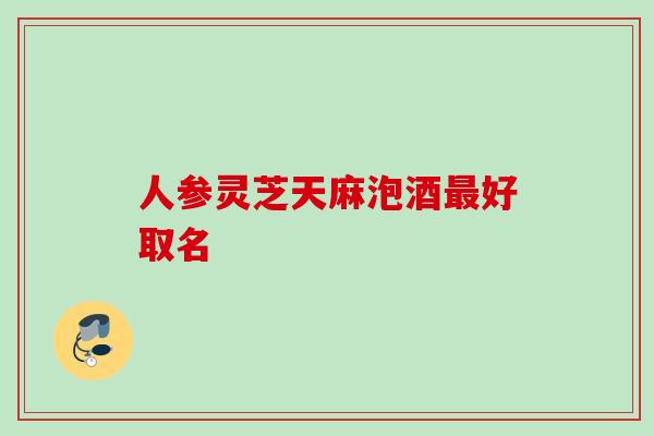 人参灵芝天麻泡酒好取名 人参灵芝天麻泡酒好取名
