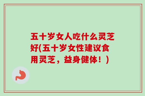 五十岁女人吃什么灵芝好(五十岁女性建议食用灵芝，益身健体！)