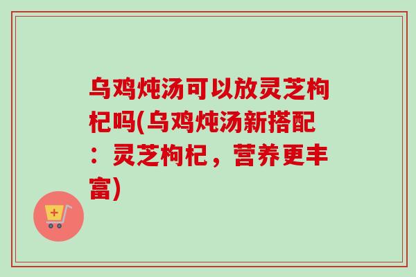 乌鸡炖汤可以放灵芝枸杞吗(乌鸡炖汤新搭配:灵芝枸杞,营养更丰富) 乌鸡炖汤可以放灵芝枸杞吗(乌鸡炖汤新搭配:灵芝枸杞,营养更丰富)