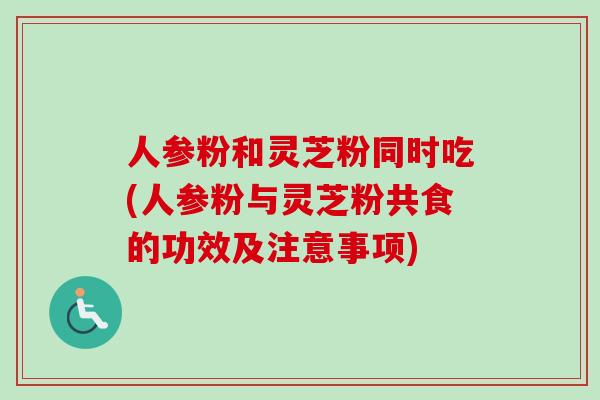 人参粉和灵芝粉同时吃(人参粉与灵芝粉共食的功效及注意事项) 人参粉和灵芝粉同时吃(人参粉与灵芝粉共食的功效及注意事项)