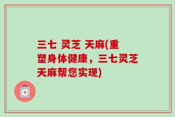 三七 灵芝 天麻(重塑身体健康，三七灵芝天麻帮您实现)