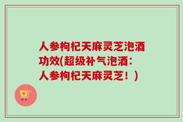 人参枸杞天麻灵芝泡酒功效(超级泡酒:人参枸杞天麻灵芝!) 人参枸杞天麻灵芝泡酒功效(超级泡酒:人参枸杞天麻灵芝!)