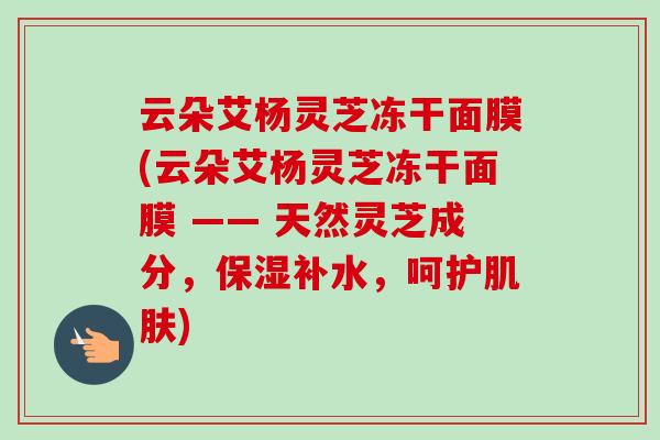 云朵艾杨灵芝冻干面膜(云朵艾杨灵芝冻干面膜 —— 天然灵芝成分，保湿补水，呵护)