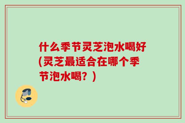 什么季节灵芝泡水喝好(灵芝适合在哪个季节泡水喝?) 什么季节灵芝泡水喝好(灵芝适合在哪个季节泡水喝?)