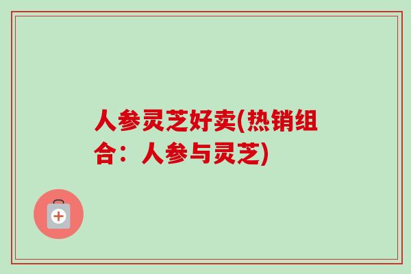 人参灵芝好卖(热销组合:人参与灵芝) 人参灵芝好卖(热销组合:人参与灵芝)