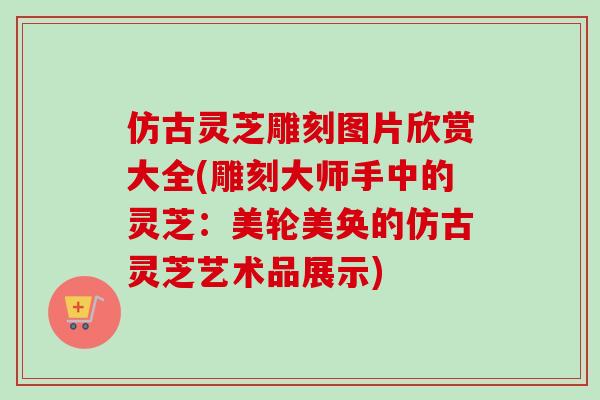 仿古灵芝雕刻图片欣赏大全(雕刻大师手中的灵芝:美轮美奂的仿古灵芝艺术品展示) 仿古灵芝雕刻图片欣赏大全(雕刻大师手中的灵芝:美轮美奂的仿古灵芝艺术品展示)