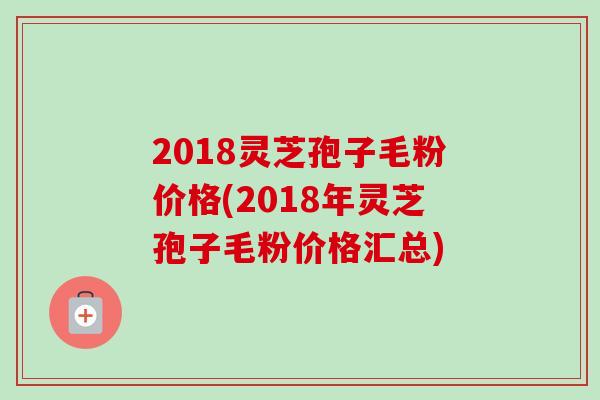 2018灵芝孢子毛粉价格(2018年灵芝孢子毛粉价格汇总) 2018灵芝孢子毛粉价格(2018年灵芝孢子毛粉价格汇总)