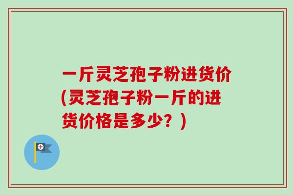 一斤灵芝孢子粉进货价(灵芝孢子粉一斤的进货价格是多少?) 一斤灵芝孢子粉进货价(灵芝孢子粉一斤的进货价格是多少?)