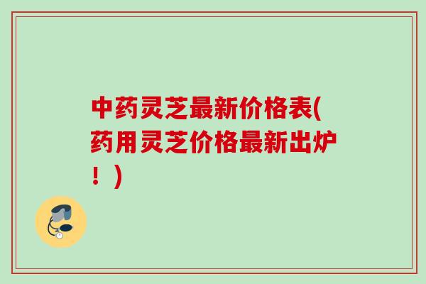 灵芝新价格表(药用灵芝价格新出炉!) 灵芝新价格表(药用灵芝价格新出炉!)