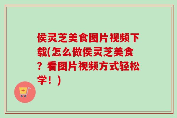侯灵芝美食图片视频下载(怎么做侯灵芝美食?看图片视频方式轻松学!) 侯灵芝美食图片视频下载(怎么做侯灵芝美食?看图片视频方式轻松学!)