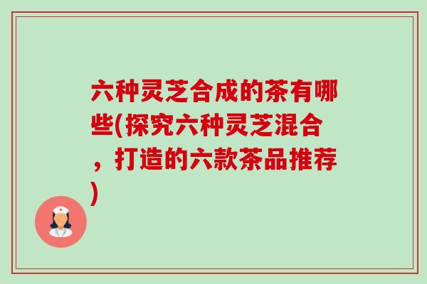 六种灵芝合成的茶有哪些(探究六种灵芝混合，打造的六款茶品推荐)