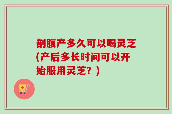 剖腹产多久可以喝灵芝(产后多长时间可以开始服用灵芝?) 剖腹产多久可以喝灵芝(产后多长时间可以开始服用灵芝?)