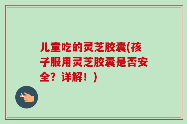 儿童吃的灵芝胶囊(孩子服用灵芝胶囊是否安全?详解!) 儿童吃的灵芝胶囊(孩子服用灵芝胶囊是否安全?详解!)