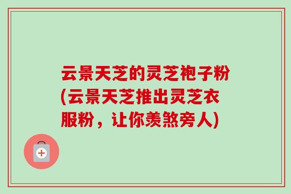 云景天芝的灵芝袍子粉(云景天芝推出灵芝衣服粉，让你羡煞旁人)