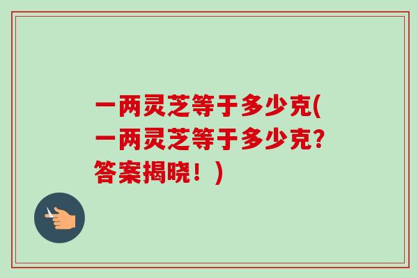 一两灵芝等于多少克(一两灵芝等于多少克？答案揭晓！)