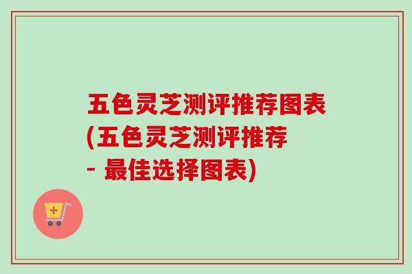 五色灵芝测评推荐图表(五色灵芝测评推荐 - 佳选择图表)
