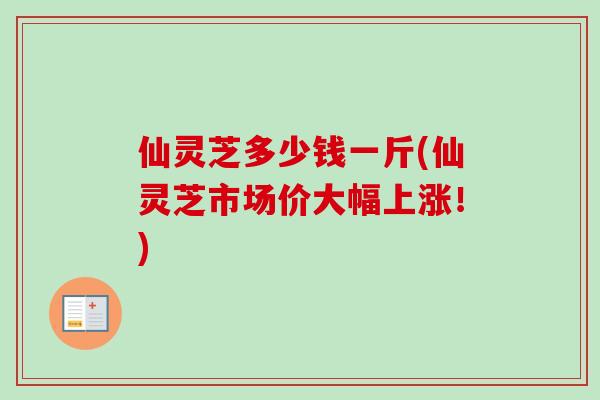 仙灵芝多少钱一斤(仙灵芝市场价大幅上涨!) 仙灵芝多少钱一斤(仙灵芝市场价大幅上涨!)