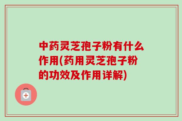 灵芝孢子粉有什么作用(药用灵芝孢子粉的功效及作用详解) 灵芝孢子粉有什么作用(药用灵芝孢子粉的功效及作用详解)
