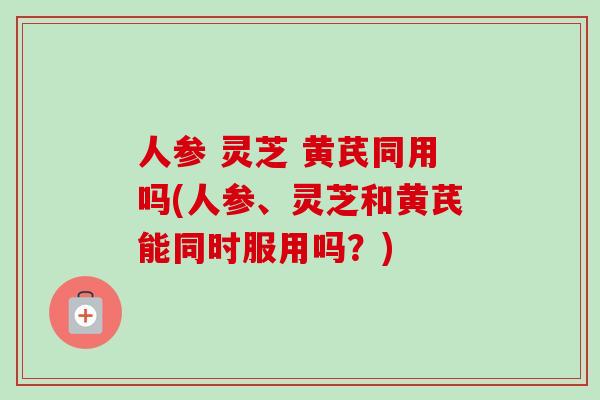 人参 灵芝 黄芪同用吗(人参、灵芝和黄芪能同时服用吗?) 人参 灵芝 黄芪同用吗(人参、灵芝和黄芪能同时服用吗?)
