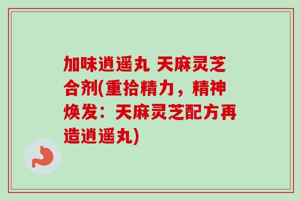 加味逍遥丸 天麻灵芝合剂(重拾精力,精神焕发:天麻灵芝配方再造逍遥丸) 加味逍遥丸 天麻灵芝合剂(重拾精力,精神焕发:天麻灵芝配方再造逍遥丸)