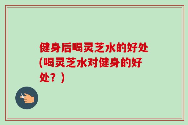 健身后喝灵芝水的好处(喝灵芝水对健身的好处?) 健身后喝灵芝水的好处(喝灵芝水对健身的好处?)