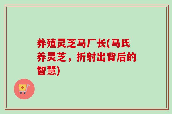 养殖灵芝马厂长(马氏养灵芝，折射出背后的智慧)
