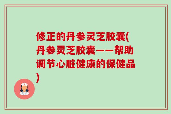 修正的丹参灵芝胶囊(丹参灵芝胶囊——帮助调节健康的保健品) 修正的丹参灵芝胶囊(丹参灵芝胶囊——帮助调节健康的保健品)