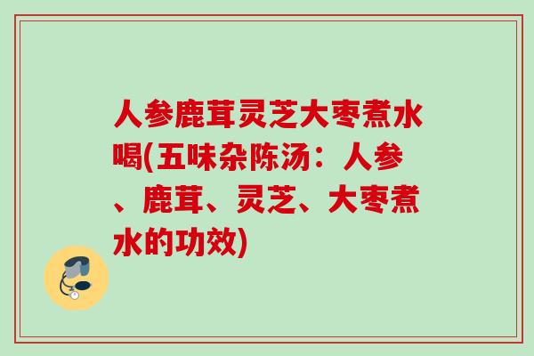 人参鹿茸灵芝大枣煮水喝(五味杂陈汤：人参、鹿茸、灵芝、大枣煮水的功效)
