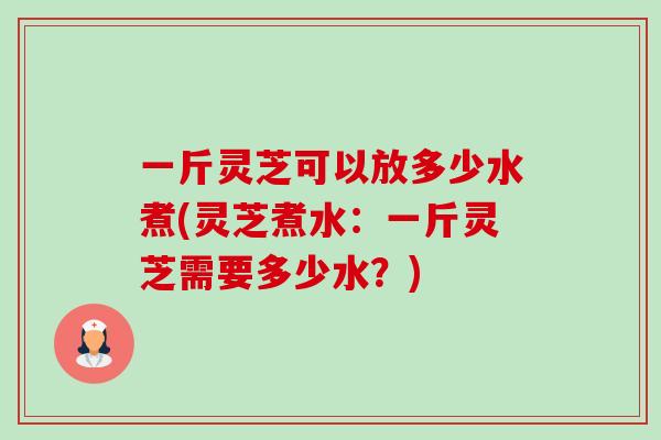 一斤灵芝可以放多少水煮(灵芝煮水:一斤灵芝需要多少水?) 一斤灵芝可以放多少水煮(灵芝煮水:一斤灵芝需要多少水?)