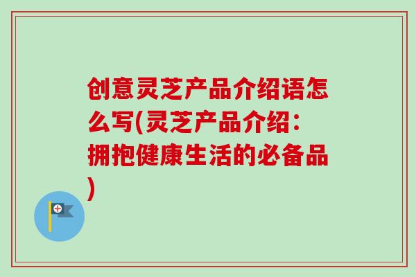 创意灵芝产品介绍语怎么写(灵芝产品介绍:拥抱健康生活的必备品) 创意灵芝产品介绍语怎么写(灵芝产品介绍:拥抱健康生活的必备品)
