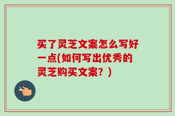 买了灵芝文案怎么写好一点(如何写出优秀的灵芝购买文案？)