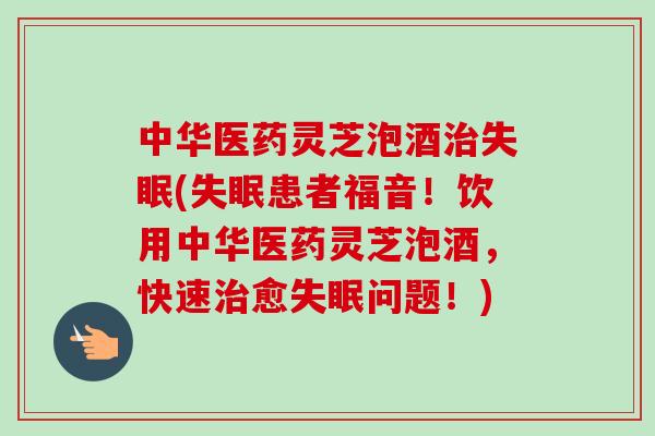 中华医药灵芝泡酒(患者福音!饮用中华医药灵芝泡酒,快速愈问题!) 中华医药灵芝泡酒(患者福音!饮用中华医药灵芝泡酒,快速愈问题!)