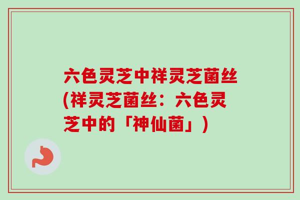 六色灵芝中祥灵芝菌丝(祥灵芝菌丝:六色灵芝中的「神仙菌」) 六色灵芝中祥灵芝菌丝(祥灵芝菌丝:六色灵芝中的「神仙菌」)