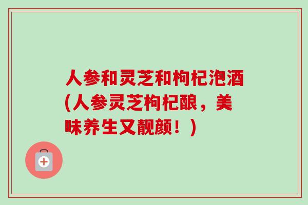 人参和灵芝和枸杞泡酒(人参灵芝枸杞酿,美味养生又靓颜!) 人参和灵芝和枸杞泡酒(人参灵芝枸杞酿,美味养生又靓颜!)