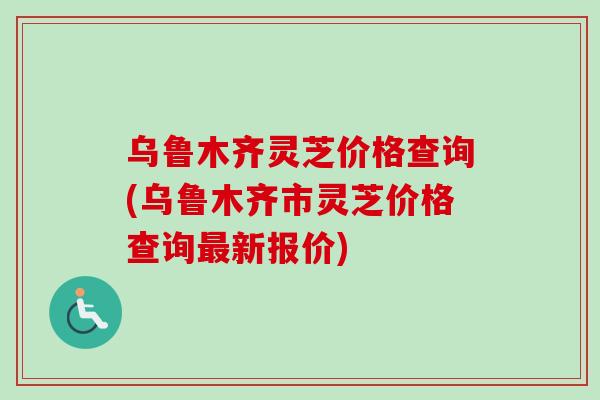 乌鲁木齐灵芝价格查询(乌鲁木齐市灵芝价格查询新报价)