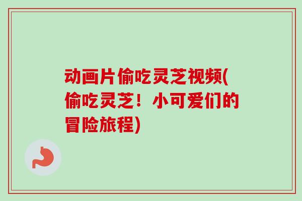 动画片偷吃灵芝视频(偷吃灵芝!小可爱们的冒险旅程) 动画片偷吃灵芝视频(偷吃灵芝!小可爱们的冒险旅程)