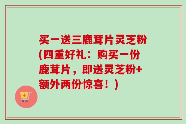 买一送三鹿茸片灵芝粉(四重好礼:购买一份鹿茸片,即送灵芝粉+额外两份惊喜!) 买一送三鹿茸片灵芝粉(四重好礼:购买一份鹿茸片,即送灵芝粉+额外两份惊喜!)