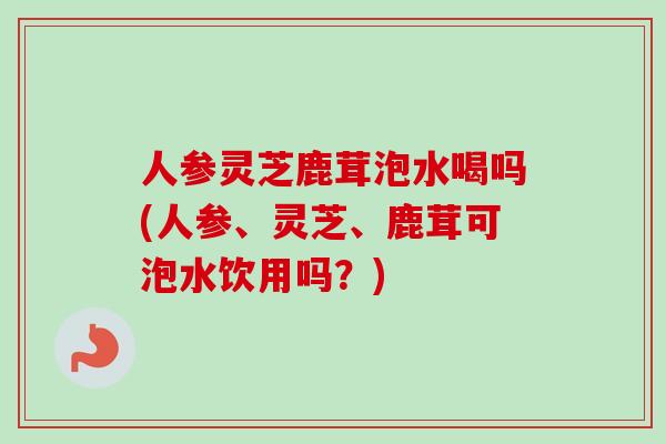 人参灵芝鹿茸泡水喝吗(人参、灵芝、鹿茸可泡水饮用吗？)