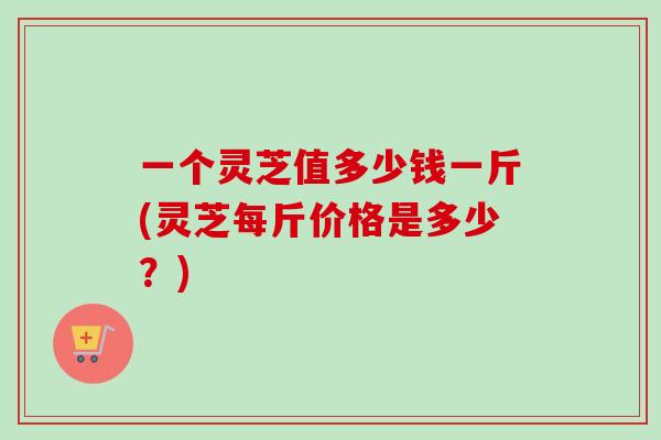 一个灵芝值多少钱一斤(灵芝每斤价格是多少?) 一个灵芝值多少钱一斤(灵芝每斤价格是多少?)