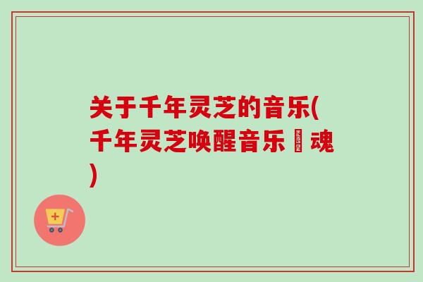 关于千年灵芝的音乐(千年灵芝唤醒音乐靈魂) 关于千年灵芝的音乐(千年灵芝唤醒音乐靈魂)