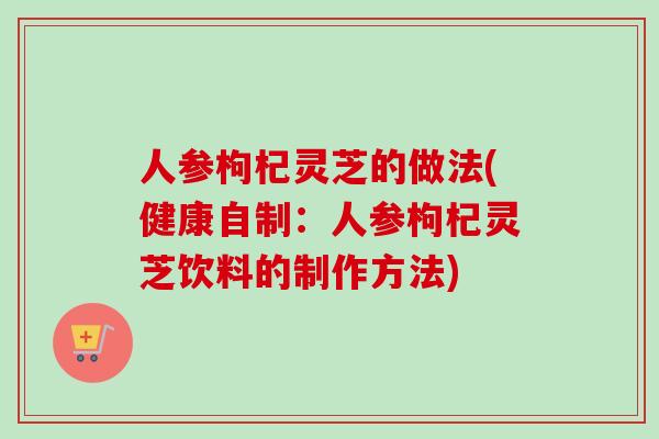 人参枸杞灵芝的做法(健康自制：人参枸杞灵芝饮料的制作方法)
