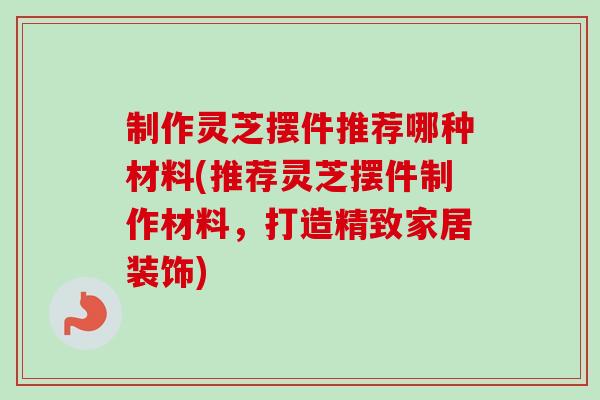 制作灵芝摆件推荐哪种材料(推荐灵芝摆件制作材料,打造精致家居装饰) 制作灵芝摆件推荐哪种材料(推荐灵芝摆件制作材料,打造精致家居装饰)