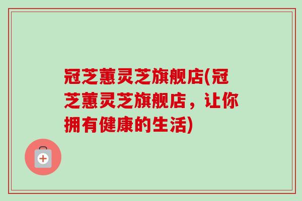 冠芝蕙灵芝旗舰店(冠芝蕙灵芝旗舰店,让你拥有健康的生活) 冠芝蕙灵芝旗舰店(冠芝蕙灵芝旗舰店,让你拥有健康的生活)