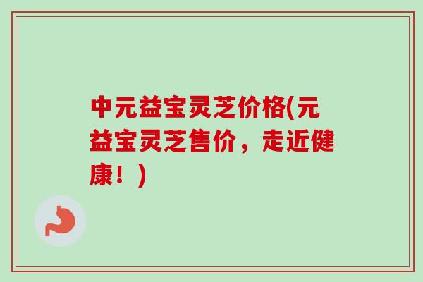 中元益宝灵芝价格(元益宝灵芝售价,走近健康!) 中元益宝灵芝价格(元益宝灵芝售价,走近健康!)